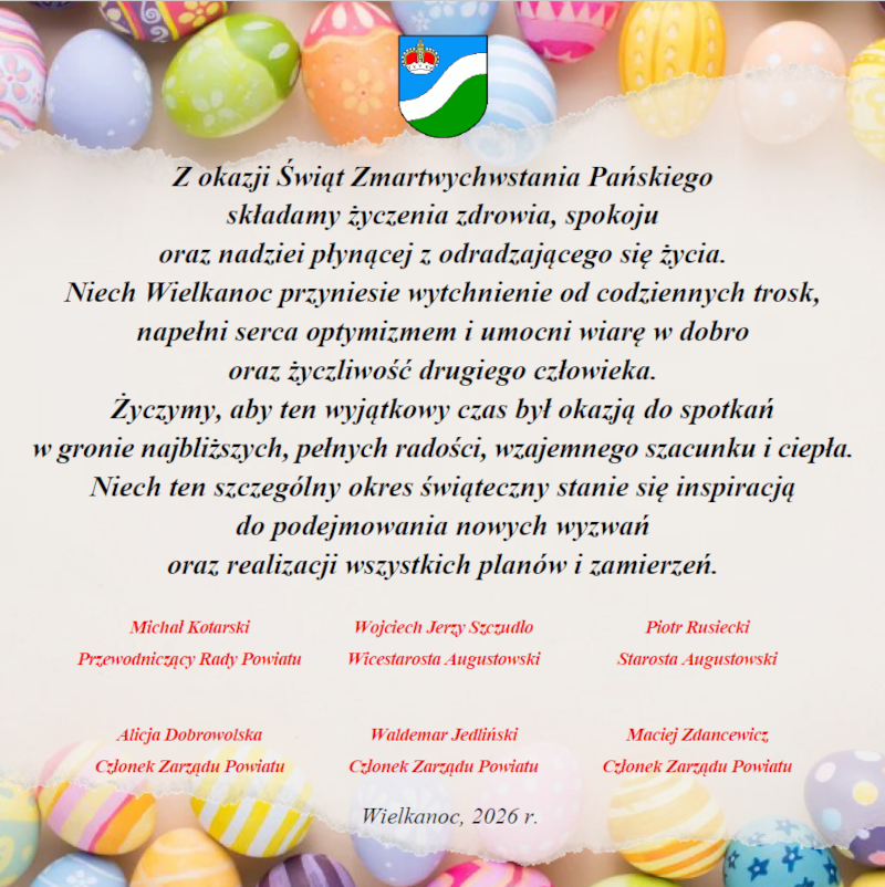 Z okazji Świąt Zmartwychwstania Pańskiego składamy życzenia zdrowia, spokoju oraz nadziei płynącej z odradzającego się życia. Niech Wielkanoc przyniesie wytchnienie od codziennych trosk, napełni serca optymizmem i umocni wiarę w dobro oraz życzliwość drugiego człowieka. Życzymy, aby ten wyjątkowy czas był okazją do spotkań w gronie najbliższych, pełnych radości, wzajemnego szacunku i ciepła. Niech ten szczeg&oacute;lny okres świąteczny stanie się inspiracją do podejmowania nowych wyzwań oraz realizacji wszystkich plan&oacute;w i zamierzeń. Michał Kotarski - Przewodniczący Rady Powiatu, Wojciech Jerzy Szczudło - Wicestarosta Augustowski, Piotr Rusiecki - Starosta Augustowski, Alicja Dobrowolska - Członek Zarządu Powiatu, Waldemar Jedliński - Członek Zarządu Powiatu, Maciej Zdancewicz - Członek Zarządu Powiatu.